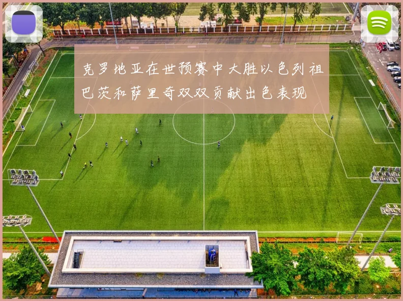 克罗地亚在世预赛中大胜以色列祖巴茨和萨里奇双双贡献出色表现