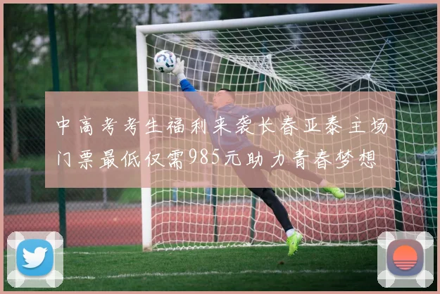 中高考考生福利来袭长春亚泰主场门票最低仅需985元助力青春梦想