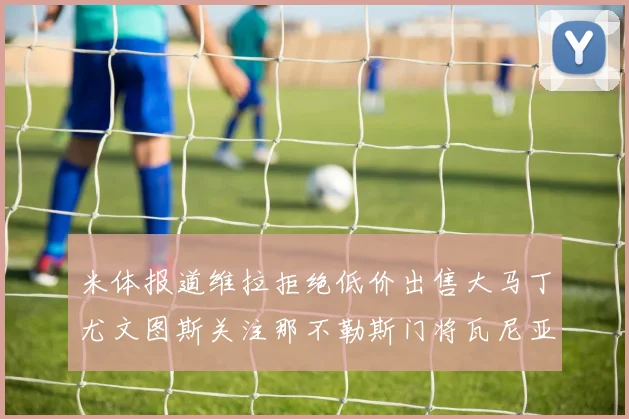 米体报道维拉拒绝低价出售大马丁尤文图斯关注那不勒斯门将瓦尼亚