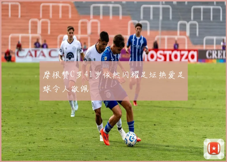 摩根赞C罗41岁依然闪耀足坛热爱足球令人敬佩