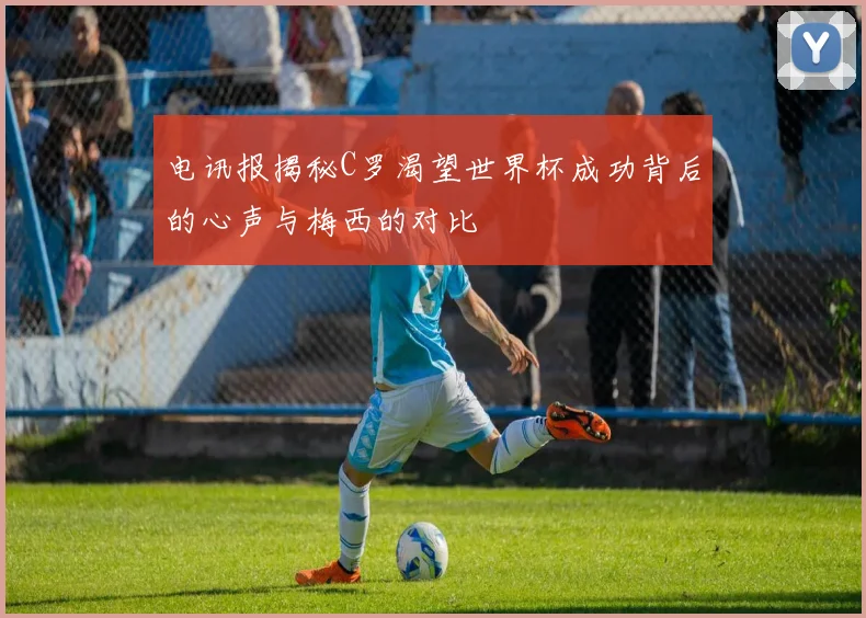 电讯报揭秘C罗渴望世界杯成功背后的心声与梅西的对比