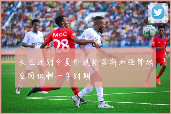 米兰计划今夏引进热苏斯加强锋线合同仅剩一年到期