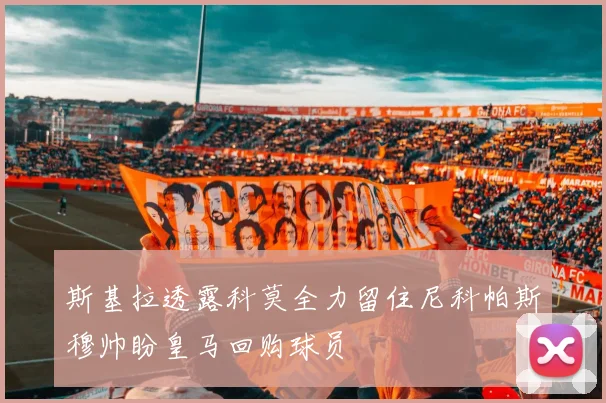 斯基拉透露科莫全力留住尼科帕斯穆帅盼皇马回购球员