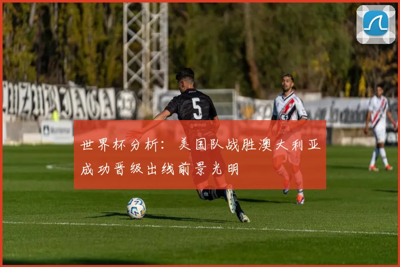 世界杯分析：美国队战胜澳大利亚成功晋级出线前景光明