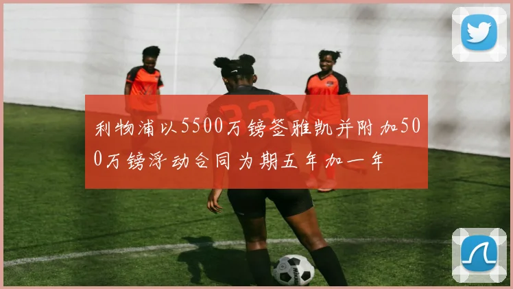 利物浦以5500万镑签雅凯并附加500万镑浮动合同为期五年加一年