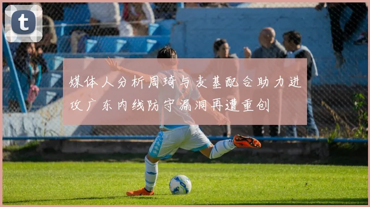 媒体人分析周琦与麦基配合助力进攻广东内线防守漏洞再遭重创